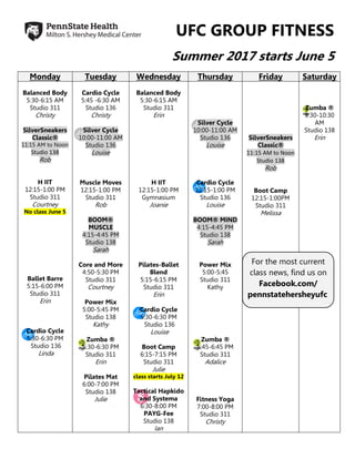 UFC GROUP FITNESS
Summer 2017 starts June 5
Monday Tuesday Wednesday Thursday Friday Saturday
Balanced Body
5:30-6:15 AM
Studio 311
Christy
SilverSneakers
Classic®
11:15 AM to Noon
Studio 138
Rob
H IIT
12:15-1:00 PM
Studio 311
Courtney
No class June 5
Ballet Barre
5:15-6:00 PM
Studio 311
Erin
Cardio Cycle
5:30-6:30 PM
Studio 136
Linda
Cardio Cycle
5:45 -6:30 AM
Studio 136
Christy
Silver Cycle
10:00-11:00 AM
Studio 136
Louise
Muscle Moves
12:15-1:00 PM
Studio 311
Rob
BOOM®
MUSCLE
4:15-4:45 PM
Studio 138
Sarah
Core and More
4:50-5:30 PM
Studio 311
Courtney
Power Mix
5:00-5:45 PM
Studio 138
Kathy
Zumba ®
5:30-6:30 PM
Studio 311
Erin
Pilates Mat
6:00-7:00 PM
Studio 138
Julie
Balanced Body
5:30-6:15 AM
Studio 311
Erin
H IIT
12:15-1:00 PM
Gymnasium
Joanie
Pilates-Ballet
Blend
5:15-6:15 PM
Studio 311
Erin
Cardio Cycle
5:30-6:30 PM
Studio 136
Louise
Boot Camp
6:15-7:15 PM
Studio 311
Julie
class starts July 12
Tactical Hapkido
and Systema
6:30-8:00 PM
PAYG-Fee
Studio 138
Ian
Silver Cycle
10:00-11:00 AM
Studio 136
Louise
Cardio Cycle
12:15-1:00 PM
Studio 136
Louise
BOOM® MIND
4:15-4:45 PM
Studio 138
Sarah
Power Mix
5:00-5:45
Studio 311
Kathy
Zumba ®
5:45-6:45 PM
Studio 311
Adalice
Fitness Yoga
7:00-8:00 PM
Studio 311
Christy
SilverSneakers
Classic®
11:15 AM to Noon
Studio 138
Rob
Boot Camp
12:15-1:00PM
Studio 311
Melissa
Zumba ®
9:30-10:30
AM
Studio 138
Erin
For the most current
class news, find us on
Facebook.com/
pennstatehersheyufc
 