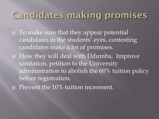  To make sure that they appear potential
candidates in the students’ eyes, contesting
candidates make a lot of promises.
 How they will deal with Ddumba, Improve
sanitation, petition to the University
administration to abolish the 60% tuition policy
before registration.
 Prevent the 10% tuition increment.
 