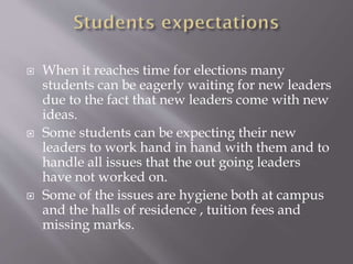  When it reaches time for elections many
students can be eagerly waiting for new leaders
due to the fact that new leaders come with new
ideas.
 Some students can be expecting their new
leaders to work hand in hand with them and to
handle all issues that the out going leaders
have not worked on.
 Some of the issues are hygiene both at campus
and the halls of residence , tuition fees and
missing marks.
 