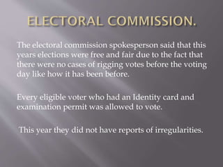 The electoral commission spokesperson said that this
years elections were free and fair due to the fact that
there were no cases of rigging votes before the voting
day like how it has been before.
Every eligible voter who had an Identity card and
examination permit was allowed to vote.
This year they did not have reports of irregularities.
 