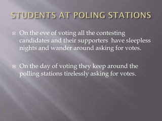  On the eve of voting all the contesting
candidates and their supporters have sleepless
nights and wander around asking for votes.
 On the day of voting they keep around the
polling stations tirelessly asking for votes.
 