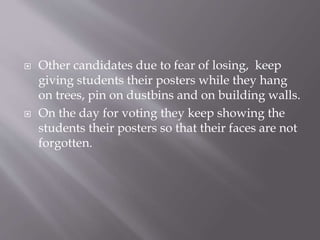  Other candidates due to fear of losing, keep
giving students their posters while they hang
on trees, pin on dustbins and on building walls.
 On the day for voting they keep showing the
students their posters so that their faces are not
forgotten.
 