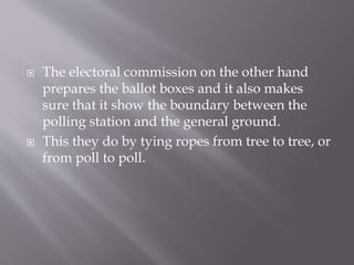  The electoral commission on the other hand
prepares the ballot boxes and it also makes
sure that it show the boundary between the
polling station and the general ground.
 This they do by tying ropes from tree to tree, or
from poll to poll.
 