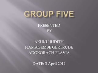 PRESENTED
BY
AKUKU JUDITH
NAMAGEMBE GERTRUDE
ADOKORACH FLAVIA
DATE: 3 April 2014
 