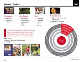 Solution: Content




Photography                Video & Audio                   Copy              Motion Graphics
    Interactive              Brand funded                   Copywriting      CGI-conceptualization and
                                                                                 3D animation
    Product and              Consumer facing                Product and
     editorial                                                 editorial        Artwork and storyboard
                              Non consumer
                               facing                         Audio          
                              Editorial                      Production


      "Waitrose LIVE will be at the heart of our overall
      business strategy and a first in the food retail
      industry. It presents an excellent opportunity to
      reinforce our position as a proactive retailer."

KATE SCALLY
Manager of Marketing Communications                                                           Group
WAITROSE                                                                                      FMG




                                                                                                             groupfmg.com
10
 