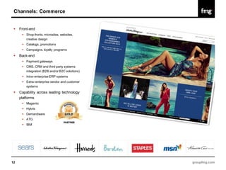 Channels: Commerce


    Front-end
       Shop-fronts, microsites, websites,
        creative design
       Catalogs, promotions
       Campaigns, loyalty programs
    Back-end
       Payment gateways
       CMS, CRM and third party systems
        integration (B2B and/or B2C solutions)
       Intra–enterprise ERP systems
       Extra–enterprise vendor and customer
        systems
    Capability across leading technology
     platforms
       Magento
       Hybris
       Demandware
       ATG
       IBM




12                                               groupfmg.com
 