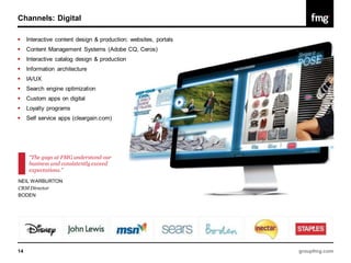 Channels: Digital

    Interactive content design & production; websites, portals
    Content Management Systems (Adobe CQ, Ceros)
    Interactive catalog design & production
    Information architecture
    IA/UX
    Search engine optimization
    Custom apps on digital
    Loyalty programs
    Self service apps (cleargain.com)




      “The guys at FMG understand our
      business and consistently exceed
      expectations.”
NEIL WARBURTON
CRM Director
BODEN




14                                                                groupfmg.com
 