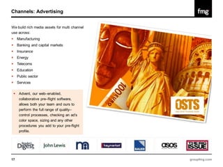 Channels: Advertising


We build rich media assets for multi channel
use across:
       Manufacturing
       Banking and capital markets
       Insurance
       Energy
       Telecoms
       Education
       Public sector
       Services


        Advent, our web–enabled,
         collaborative pre–flight software,
         allows both your team and ours to
         perform the full range of quality–
         control processes, checking an ad’s
         color space, sizing and any other
         procedures you add to your pre-flight
         profile.




17                                               groupfmg.com
 