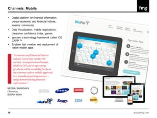 Channels: Mobile

    Digital platform for financial information,
     unique economic and financial indices,
     investor community
    Data Visualization, mobile applications,
     consumer confidence index, games
                                                   1.7M
    We own a technology framework called ICE
     CAPP ™
    Enables fast creation and deployment of
     native mobile apps

      “Economic and Financial data in
      today’s ‘social’ age needs to be
      current, transparent and simple.
      BluFin’s CCI and its upcoming
      products will be available freely on
      the Internet and on mobile apps and
      in a visually appealing manner —
      truly democratizing financial
      information.”

NEERAJ BHARGAVA
Chairman
BLUFIN INDIA




18                                                        groupfmg.com
 