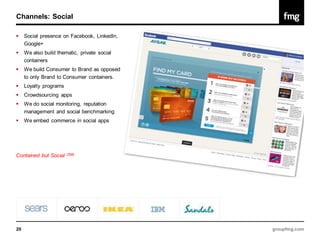 Channels: Social

    Social presence on Facebook, LinkedIn,
     Google+
    We also build thematic, private social
     containers
    We build Consumer to Brand as opposed
     to only Brand to Consumer containers.
    Loyalty programs
    Crowdsourcing apps
    We do social monitoring, reputation
     management and social benchmarking
    We embed commerce in social apps




Contained but Social    (SM)




20                                            groupfmg.com
 