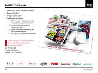 Enabler: Technology

    Interactive content marketing platform
    Custom interface
    Design & production
    Proprietary technology
          VIP4 Proprietary publication planning
           and production system (vipfour.com)
          Advent Ad pre-flighting system
           (adventcheck.com)
          Ceros- interactive digital catalogs with
           e-commerce enablement
          Ice Capp ™ for mobile app development




      “VIP is a truly innovative product that
      has positively revolutionized our
      prepress production.”
JOHN HUGHES
Production Director
HACHETTE FILIPACCHI




21                                                    groupfmg.com
 