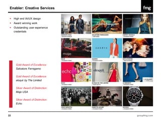 Enabler: Creative Services

    High end IA/UX design
    Award winning work
    Outstanding user experience
     credentials




      Gold Award of Excellence:
      Salvatore Ferragamo

      Gold Award of Excellence:
      eloquii by The Limited

      Silver Award of Distinction:
      Maje USA

      Silver Award of Distinction:
      Echo



22                                   groupfmg.com
 