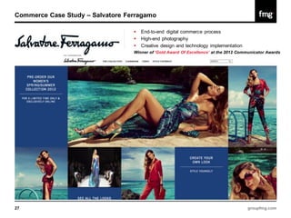 Commerce Case Study – Salvatore Ferragamo

                                     End-to-end digital commerce process
                                     High-end photography
                                     Creative design and technology implementation
                                  Winner of ‘Gold Award Of Excellence’ at the 2012 Communicator Awards




27                                                                                    groupfmg.com
 