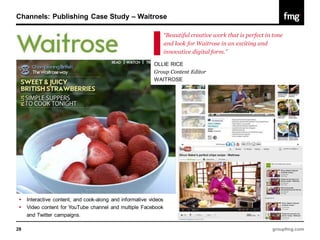 Channels: Publishing Case Study – Waitrose

                                                                  “Beautiful creative work that is perfect in tone
                                                                  and look for Waitrose in an exciting and
                                                                  innovative digital form.”

                                                           OLLIE RICE
                                                           Group Content Editor
                                                           WAITROSE




    Interactive content, and cook-along and informative videos
    Video content for YouTube channel and multiple Facebook
     and Twitter campaigns.

28                                                                                                           groupfmg.com
 