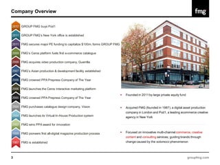 Company Overview


    GROUP FMG buys Pod1

    GROUP FMG’s New York office is established

    FMG secures major PE funding to capitalize $100m, forms GROUP FMG

    FMG’s Ceros platform fuels first e-commerce catalogue

    FMG acquires video production company, Guerrilla

    FMG’s Asian production & development facility established

    FMG crowned PPA Prepress Company of The Year

    FMG launches the Ceros interactive marketing platform
                                                                           Founded in 2011 by large private equity fund
    FMG crowned PPA Prepress Company of The Year

    FMG purchases catalogue design company, Vision                         Acquired FMG (founded in 1987), a digital asset production
                                                                            company in London and Pod1, a leading ecommerce creative
    FMG launches its Virtual In-House Production system                     agency in New York

    FMG wins PPA award for innovation

    FMG pioneers first all-digital magazine production process             Focused on innovative multi-channel commerce, creative
                                                                            content and consulting services; guiding brands through
    FMG is established                                                      change caused by the solomoco phenomenon




3                                                                                                                          groupfmg.com
 