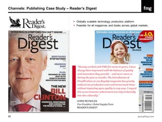 Channels: Publishing Case Study – Reader’s Digest


                                     Globally scalable technology production platform
                                     Feasible for all magazines and books across global markets.




                                       "Having worked with FMG for some 16 years, I have
                                       always been impressed with the balance of quality
                                       and innovation they provide – and never more so
                                       during the past 12 months. The Introduction of
                                       ProofPositive on our flagship magazine has greatly
                                       reduced our production costs and turnaround times
                                       without impacting upon quality in any way. I regard
                                       this as an immense achievement not only technically
                                       but also culturally."

                                      CHRIS REYNOLDS
                                      Vice President, Global Supply Chain
                                      READER’S DIGEST


31                                                                                           groupfmg.com
 