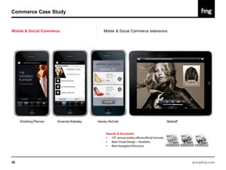Commerce Case Study


Mobile & Social Commerce                    Mobile & Social Commerce extensions




     Wedding Planner   Amanda Wakeley   Harvey Nichols                                        Belstaff


                                             Awards & Accolades
                                               15th annual webby official official honoree
                                               Best Visual Design – Aesthetic
                                               Best Navigation/Structure




38                                                                                                       groupfmg.com
 