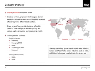 Company Overview


   Globally balanced enterprise model

   Creative services, proprietary technologies, domain
    expertise, process excellence and actionable analytics
    offered to provide differentiated solutions
                                                                         Global HQ
   Broad range of commercial structures offered to
    clients – T&M, fixed price, outcome pricing, and
    various captive production and outsourcing models

   Serving several channels:
       Industry channels
                                                                                 NEW YORK   •   LONDON   •   CHENNAI
          Publishing
          Packaging & POS
          Digital
          Advertising pre-media
                                                             Serving 75+ leading global clients across North America,
          Broadcast
                                                             Europe and Asia-Pacific across industries such as retail,
                                                             publishing, technology, hospitality etc. to name a few
       Cross platform channels
          Mobile
          Social




4                                                                                                                groupfmg.com
 