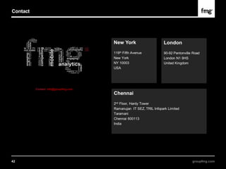 Contact




                                       New York                     London
                                       119th Fifth Avenue           90-92 Pentonville Road
                                       New York                     London N1 9HS
                                       NY 10003                     United Kingdom
                                       USA




          Contact: info@groupfmg.com
                                       Chennai

                                       2nd Floor, Hardy Tower
                                       Ramanujan IT SEZ, TRIL Infopark Limited
                                       Taramani
                                       Chennai 600113
                                       India




42                                                                                   groupfmg.com
 