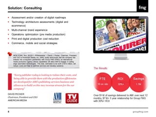Solution: Consulting

   Assessment and/or creation of digital roadmaps
   Technology architecture assessments (digital and
    ecommerce)
   Multi-channel brand experience
                                                                                          1.7M
   Operations optimization (pre media production)
   Print and digital production cost reduction
   Commerce, mobile and social strategies



     NEW YORK, Nov. 28,2011 /PRNewswire/ -- David J. Pecker, Chairman, President
     and CEO of American Media, Inc. (AMI), today announced that the company has
     entered into a long-term partnership with Group FMG (FMG), an international
     media production agency whose capabilities will allow AMI to engage in cutting
     edge automated technologies. This deal, estimated to be north of $10 million, will
     reduce costs and help to optimize services and develop solutions.




     “Every publisher today is looking to reduce their costs, and
     being able to provide them with the production efficiencies
     we developed for AMI’s publishing services business unit
     allows us to build on this new revenue stream for the our
     company”

DAVID PECKER
Chairman, President and CEO
AMERICAN MEDIA




8                                                                                          groupfmg.com
 