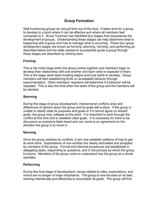 Group Formation

Well functioning groups do not just form out of the blue. It takes time for a group
to develop to a point where it can be effective and where all members feel
connected to it. Bruce Tuckman has identified four stages that characterize the
development of groups. Understanding these stages can help determine what is
happening with a group and how to manage what is occurring. These four group
development stages are known as forming, storming, norming, and performing as
described below and the skills needed to successfully guide a group through
these stages are described by clicking here.

Forming

This is the initial stage when the group comes together and members begin to
develop their relationship with one another and learn what is expected of them.
This is the stage when team building begins and trust starts to develop. Group
members will start establishing limits on acceptable behavior through
experimentation. Other members’ reactions will determine if a behavior will be
repeated. This is also the time when the tasks of the group and the members will
be decided.

Storming

During this stage of group development, interpersonal conflicts arise and
differences of opinion about the group and its goals will surface. If the group is
unable to clearly state its purposes and goals or if it cannot agree on shared
goals, the group may collapse at this point. It is important to work through the
conflict at this time and to establish clear goals. It is necessary for there to be
discussion so everyone feels heard and can come to an agreement on the
direction the group is to move in.

Norming

Once the group resolves its conflicts, it can now establish patterns of how to get
its work done. Expectations of one another are clearly articulated and accepted
by members of the group. Formal and informal procedures are established in
delegating tasks, responding to questions, and in the process by which the group
functions. Members of the group come to understand how the group as a whole
operates.

Performing

During this final stage of development, issues related to roles, expectations, and
norms are no longer of major importance. The group is now focused on its task,
working intentionally and effectively to accomplish its goals. The group will find
 