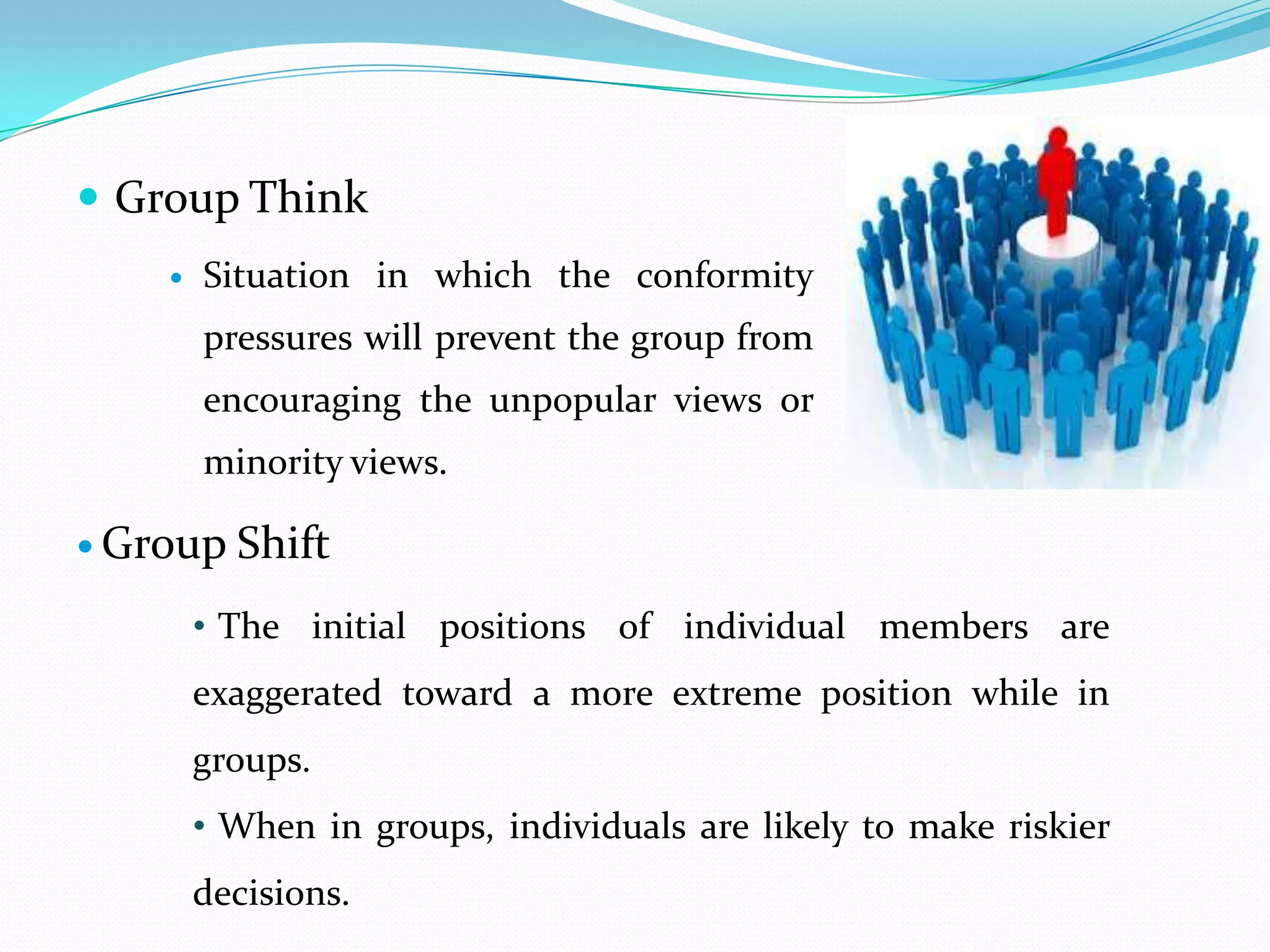  Group Think
       Situation in which the conformity
        pressures will prevent the group from
        encouraging the unpopular views or
        minority views.

 Group   Shift
        • The initial positions of individual members are
        exaggerated toward a more extreme position while in
        groups.
        • When in groups, individuals are likely to make riskier
        decisions.
 