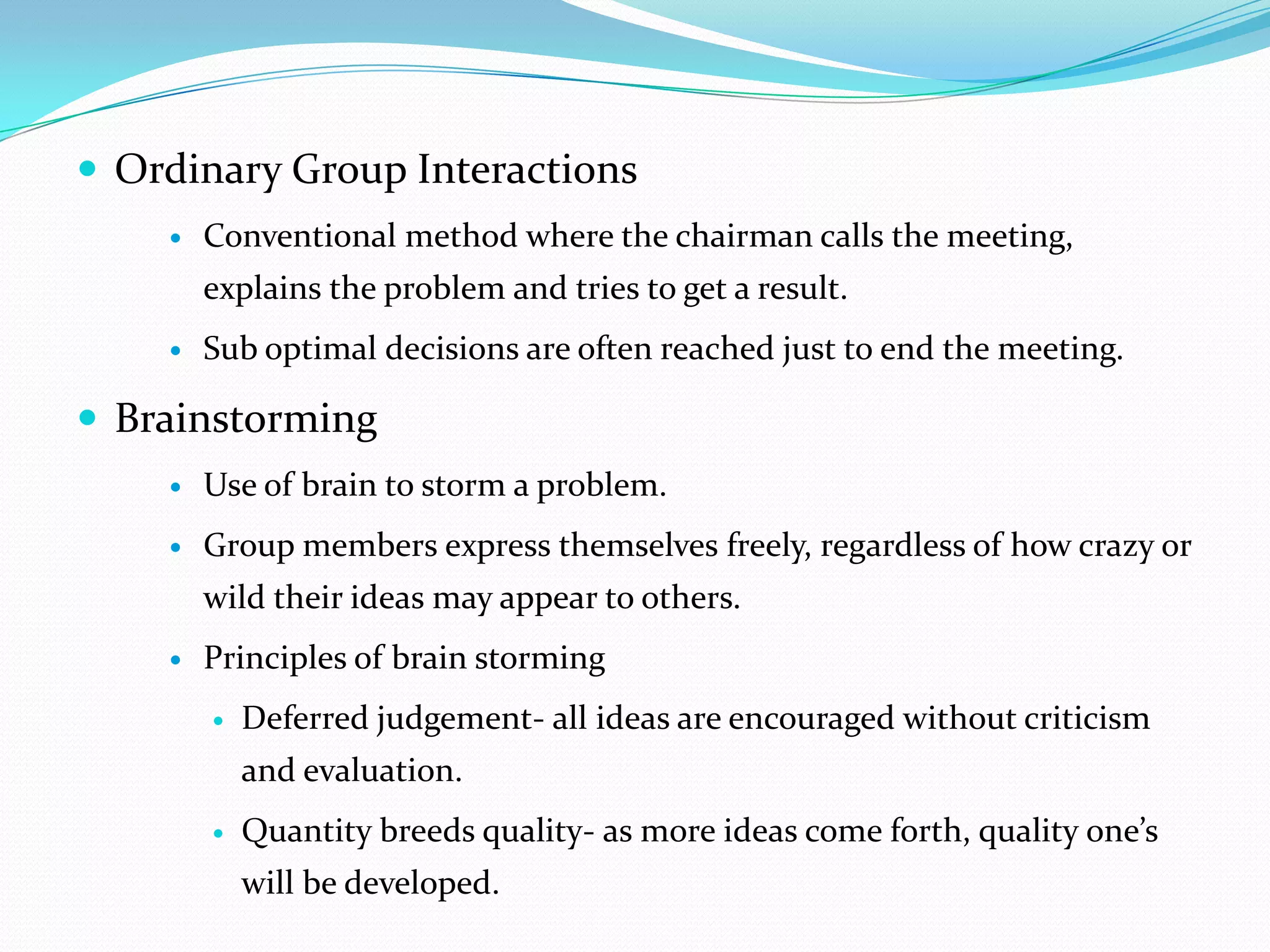  Ordinary Group Interactions
       Conventional method where the chairman calls the meeting,
        explains the problem and tries to get a result.
       Sub optimal decisions are often reached just to end the meeting.

 Brainstorming
       Use of brain to storm a problem.
       Group members express themselves freely, regardless of how crazy or
        wild their ideas may appear to others.
       Principles of brain storming
           Deferred judgement- all ideas are encouraged without criticism
            and evaluation.
           Quantity breeds quality- as more ideas come forth, quality one’s
            will be developed.
 