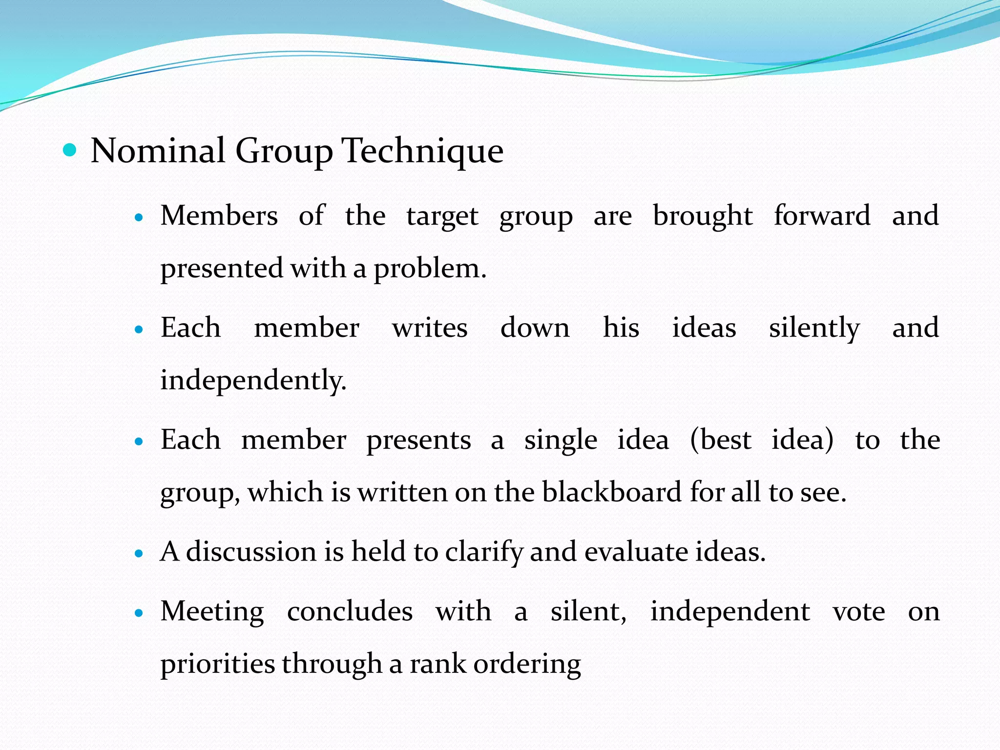  Nominal Group Technique
       Members of the target group are brought forward and
        presented with a problem.

       Each   member      writes   down     his   ideas      silently   and
        independently.

       Each member presents a single idea (best idea) to the
        group, which is written on the blackboard for all to see.

       A discussion is held to clarify and evaluate ideas.

       Meeting concludes with a silent, independent vote on
        priorities through a rank ordering
 