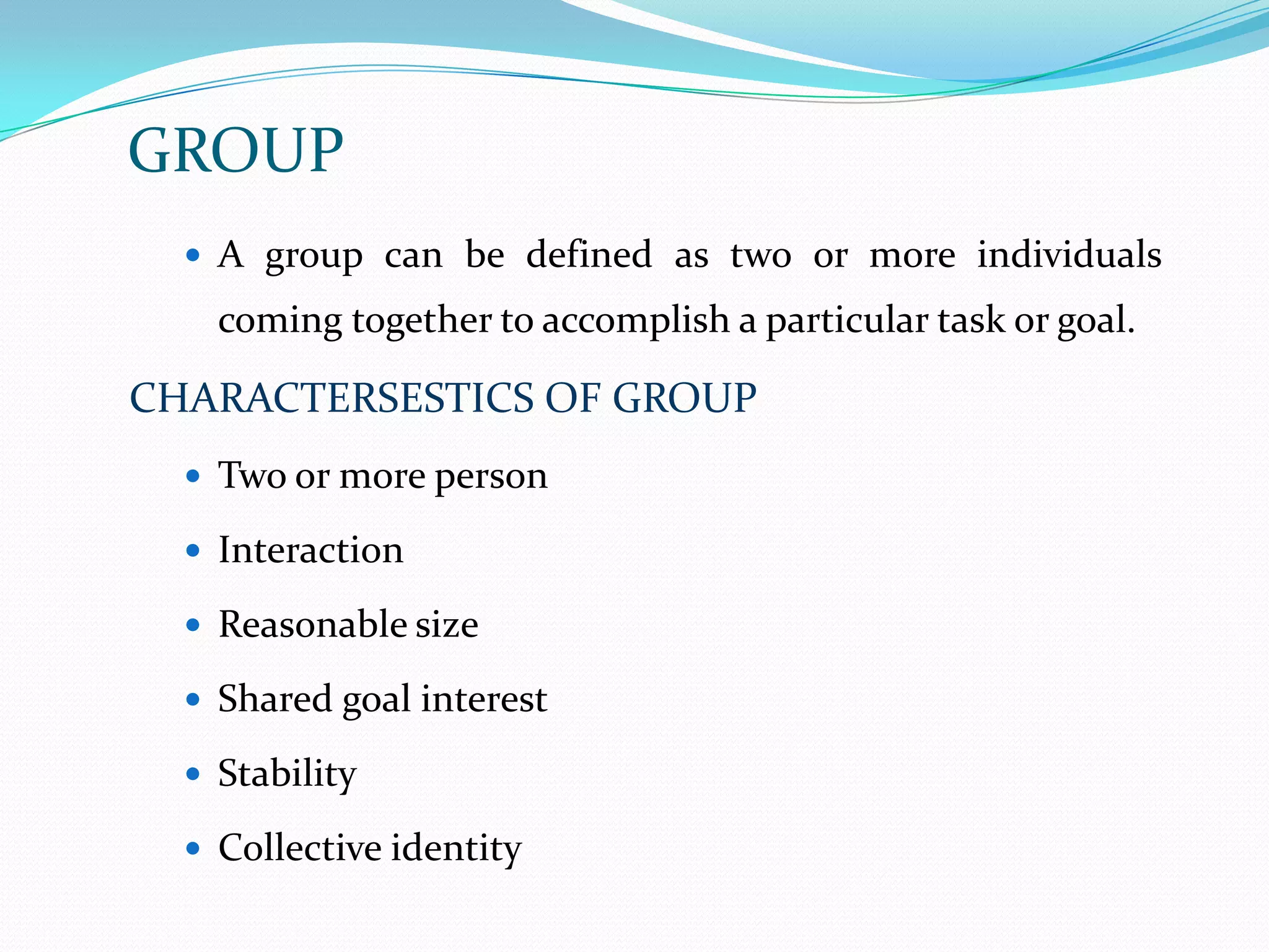 GROUP
   A group can be defined as two or more individuals
    coming together to accomplish a particular task or goal.

CHARACTERSESTICS OF GROUP
   Two or more person

   Interaction

   Reasonable size

   Shared goal interest

   Stability

   Collective identity
 