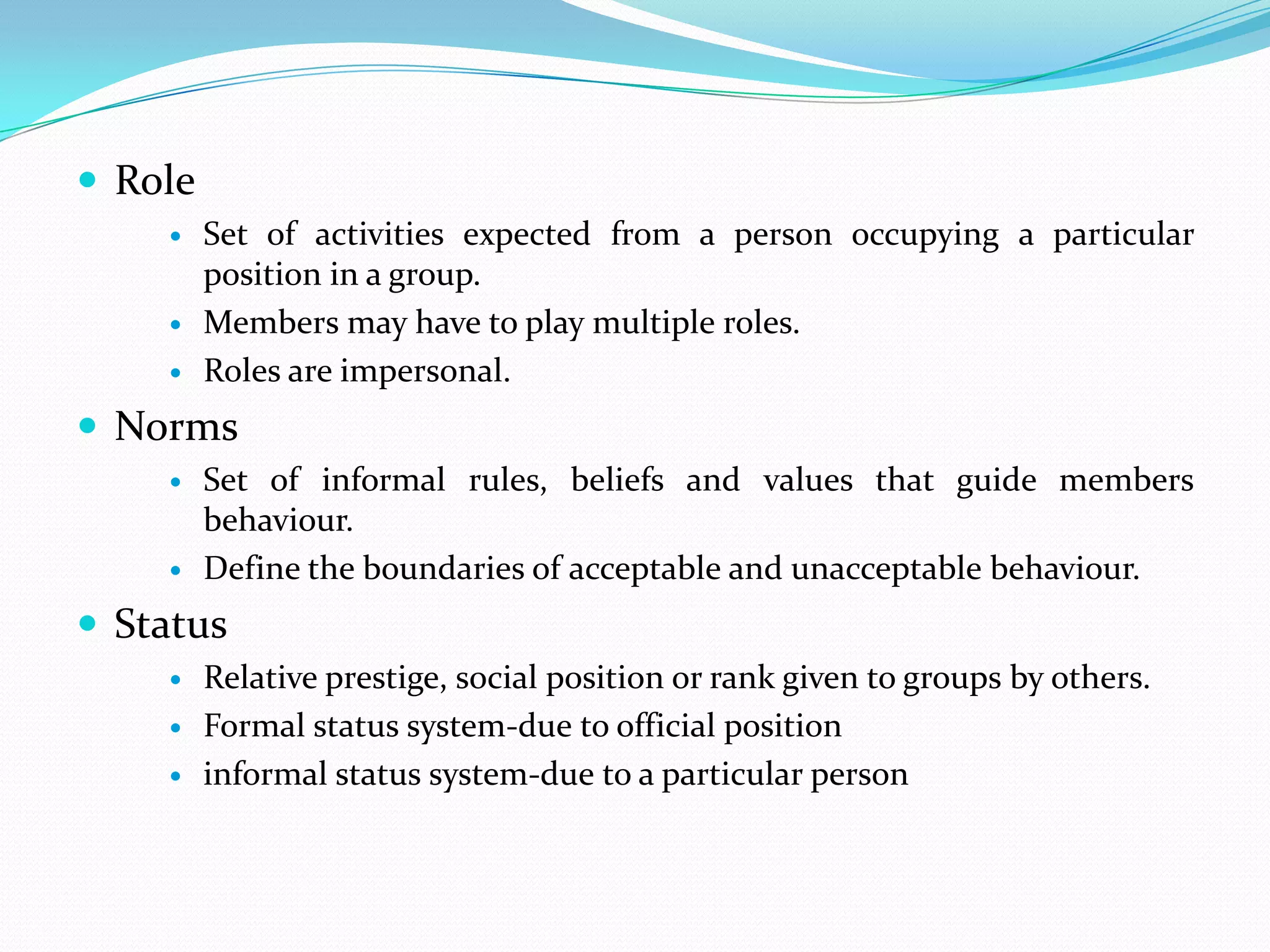  Role
        Set of activities expected from a person occupying a particular
         position in a group.
        Members may have to play multiple roles.
        Roles are impersonal.
 Norms
        Set of informal rules, beliefs and values that guide members
         behaviour.
        Define the boundaries of acceptable and unacceptable behaviour.
 Status
        Relative prestige, social position or rank given to groups by others.
        Formal status system-due to official position
        informal status system-due to a particular person
 