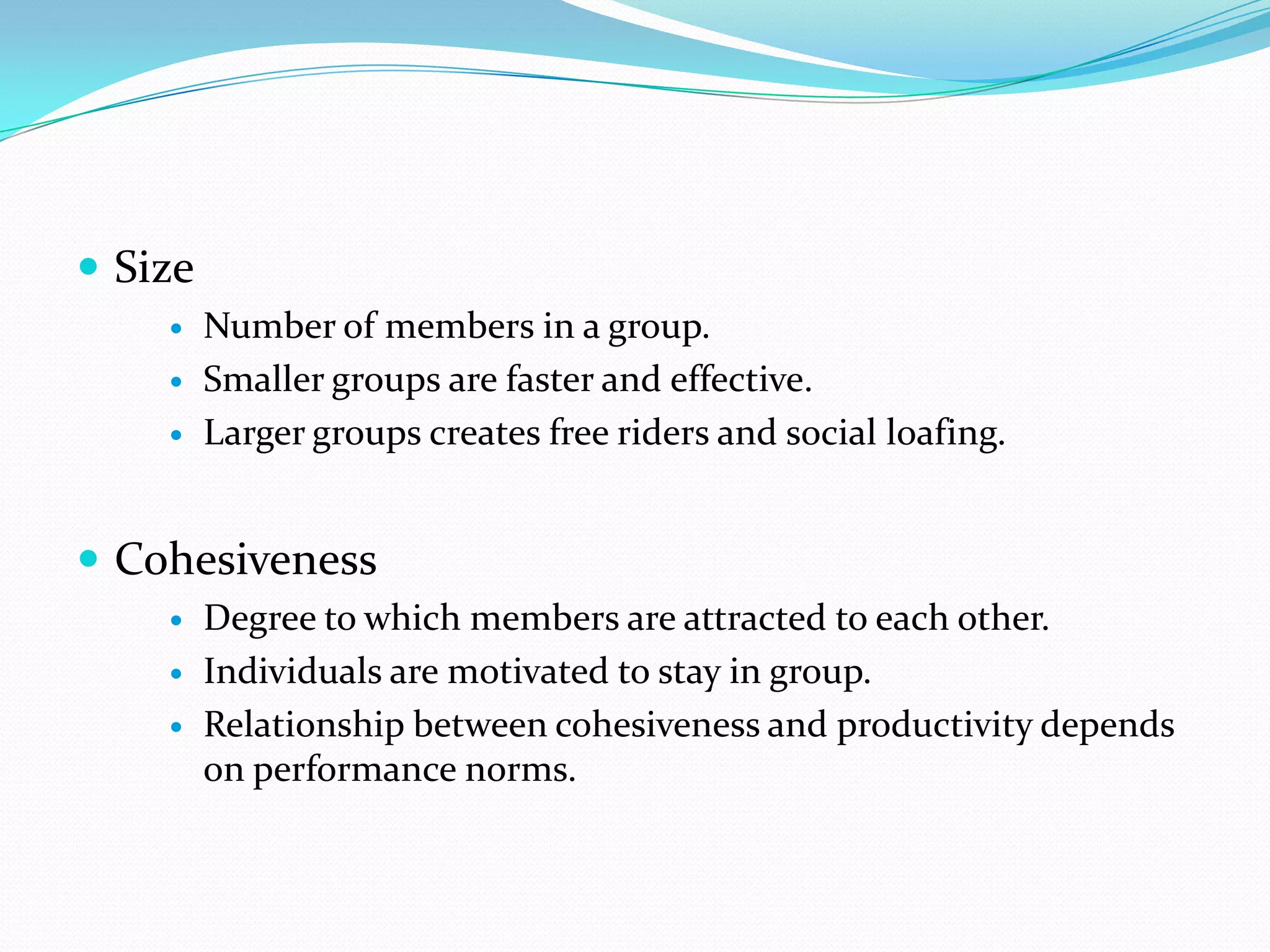  Size
        Number of members in a group.
        Smaller groups are faster and effective.
        Larger groups creates free riders and social loafing.


 Cohesiveness
        Degree to which members are attracted to each other.
        Individuals are motivated to stay in group.
        Relationship between cohesiveness and productivity depends
         on performance norms.
 