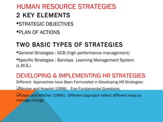 HUMAN RESOURCE STRATEGIES
2 KEY ELEMENTS
STRATEGIC OBJECTIVES
PLAN OF ACTIONS
TWO BASIC TYPES OF STRATEGIES
General Strategies : GCB (high performance management)
Specific Strategies : Barclays Learning Management System
(L.M.S.)
Different Approaches have Been Formulated in Developing HR Strategies:
Becker and Huselid (1998): Five Fundamental Questions
Tyson and Witcher (1994): Different approach reflect different ways to
manage change
DEVELOPING & IMPLEMENTING HR STRATEGIES
 