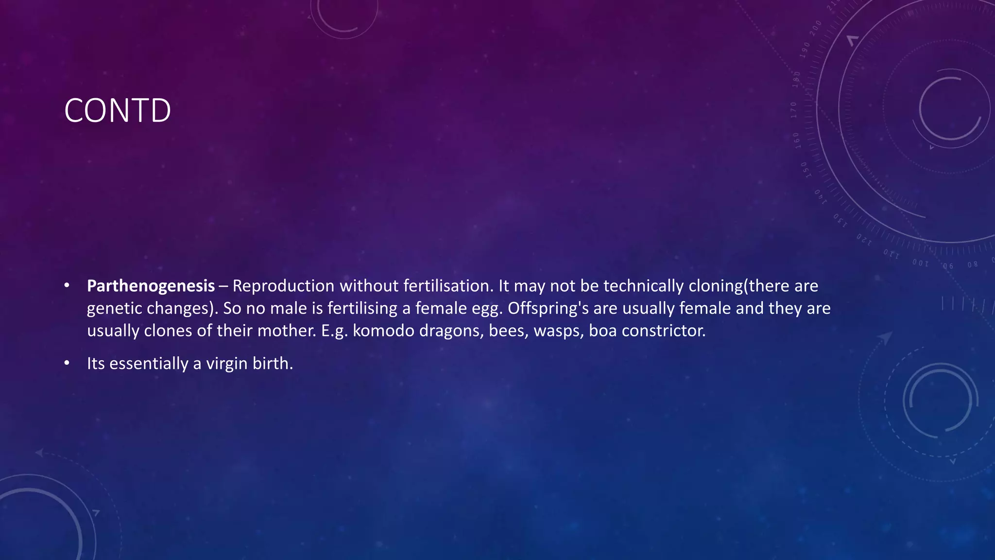 CONTD
• Parthenogenesis – Reproduction without fertilisation. It may not be technically cloning(there are
genetic changes). So no male is fertilising a female egg. Offspring's are usually female and they are
usually clones of their mother. E.g. komodo dragons, bees, wasps, boa constrictor.
• Its essentially a virgin birth.
 