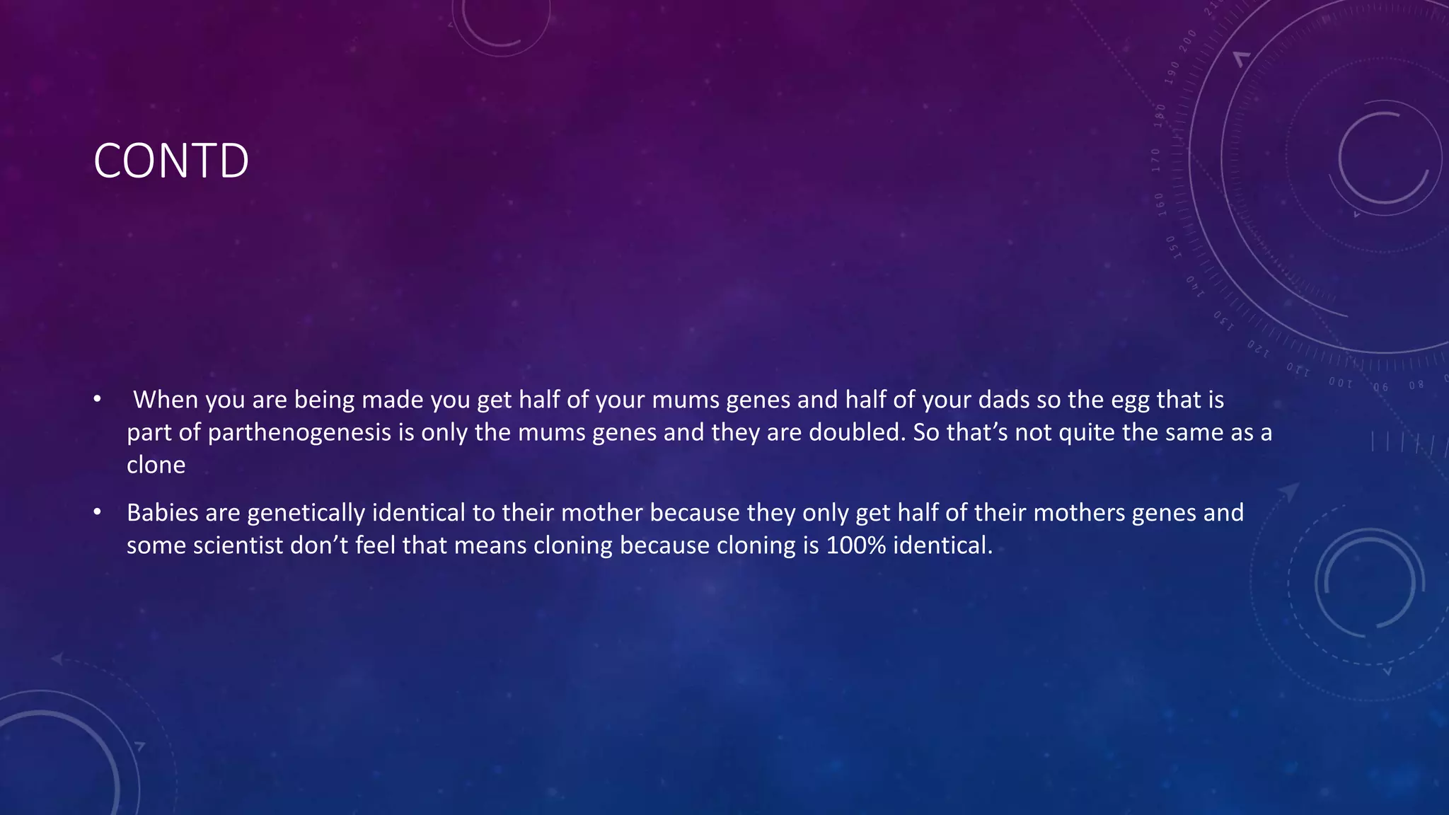 CONTD
• When you are being made you get half of your mums genes and half of your dads so the egg that is
part of parthenogenesis is only the mums genes and they are doubled. So that’s not quite the same as a
clone
• Babies are genetically identical to their mother because they only get half of their mothers genes and
some scientist don’t feel that means cloning because cloning is 100% identical.
 