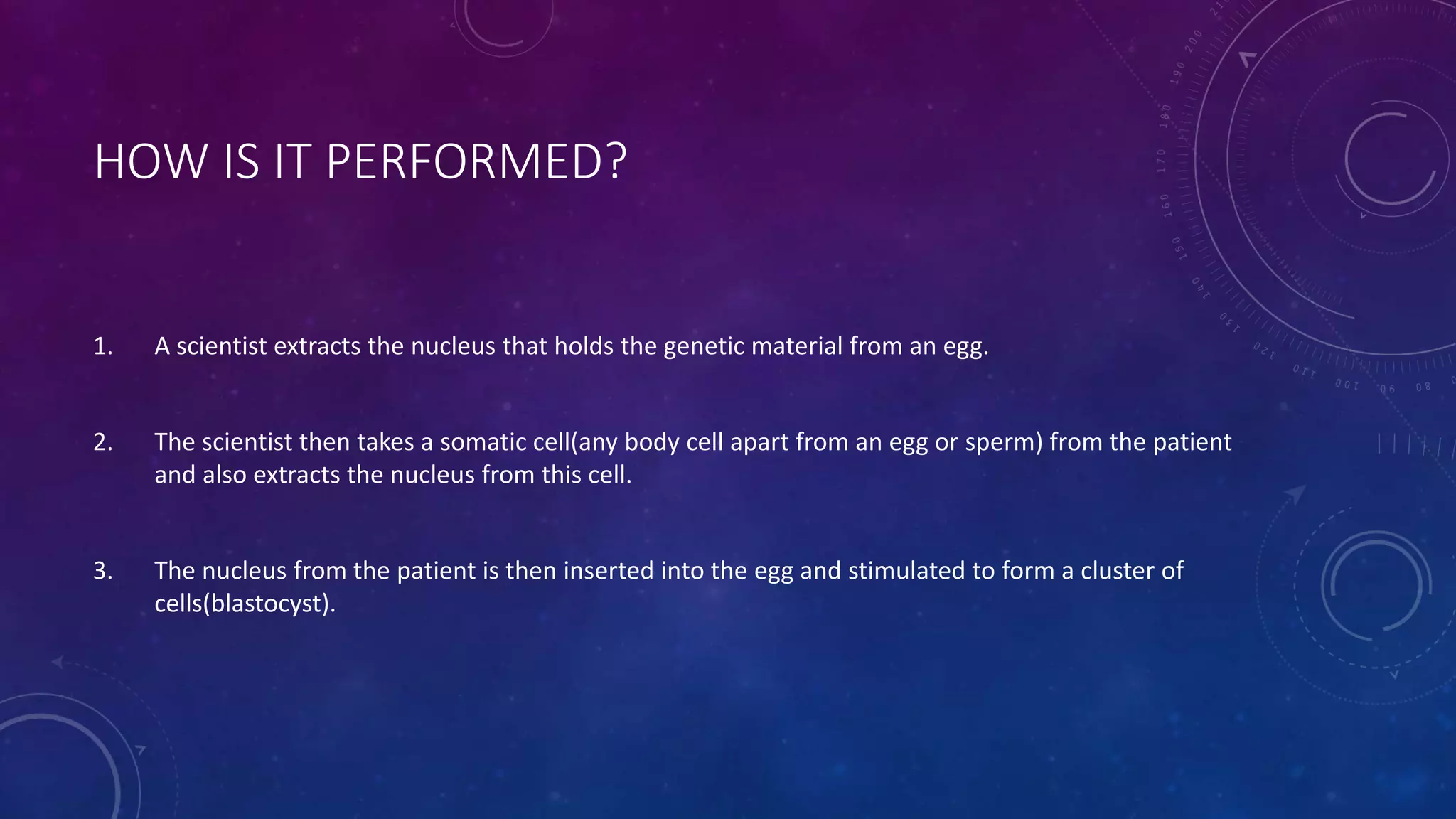 HOW IS IT PERFORMED?
1. A scientist extracts the nucleus that holds the genetic material from an egg.
2. The scientist then takes a somatic cell(any body cell apart from an egg or sperm) from the patient
and also extracts the nucleus from this cell.
3. The nucleus from the patient is then inserted into the egg and stimulated to form a cluster of
cells(blastocyst).
 