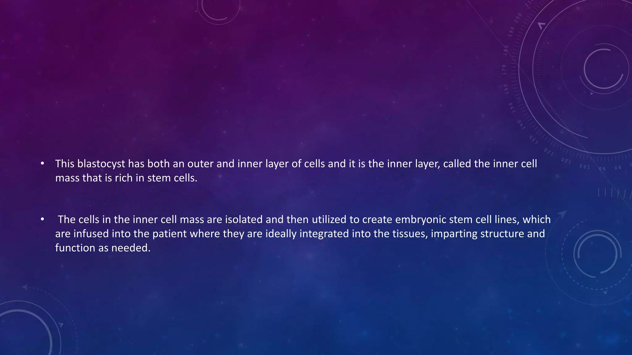 • This blastocyst has both an outer and inner layer of cells and it is the inner layer, called the inner cell
mass that is rich in stem cells.
• The cells in the inner cell mass are isolated and then utilized to create embryonic stem cell lines, which
are infused into the patient where they are ideally integrated into the tissues, imparting structure and
function as needed.
 