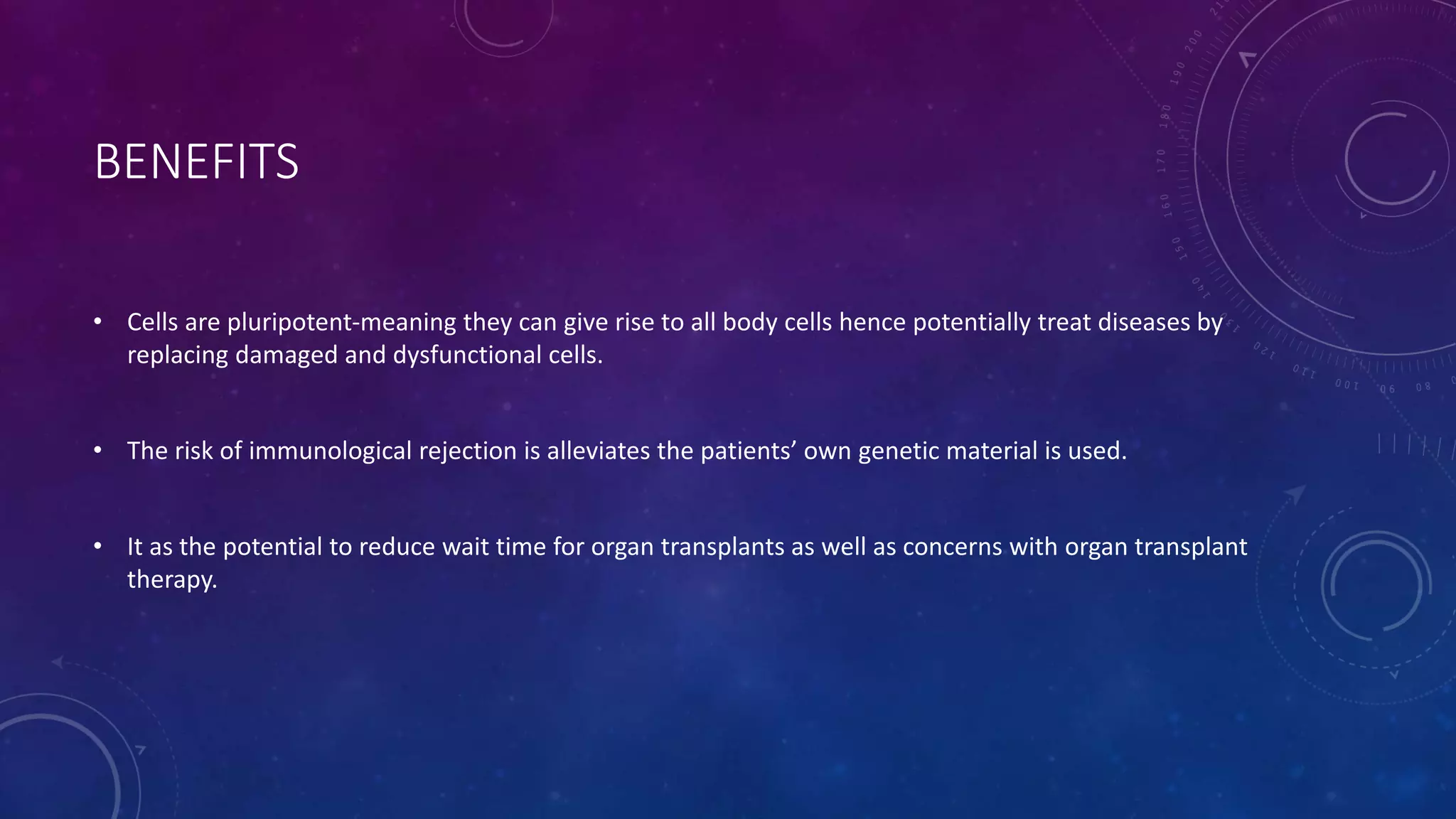 BENEFITS
• Cells are pluripotent-meaning they can give rise to all body cells hence potentially treat diseases by
replacing damaged and dysfunctional cells.
• The risk of immunological rejection is alleviates the patients’ own genetic material is used.
• It as the potential to reduce wait time for organ transplants as well as concerns with organ transplant
therapy.
 