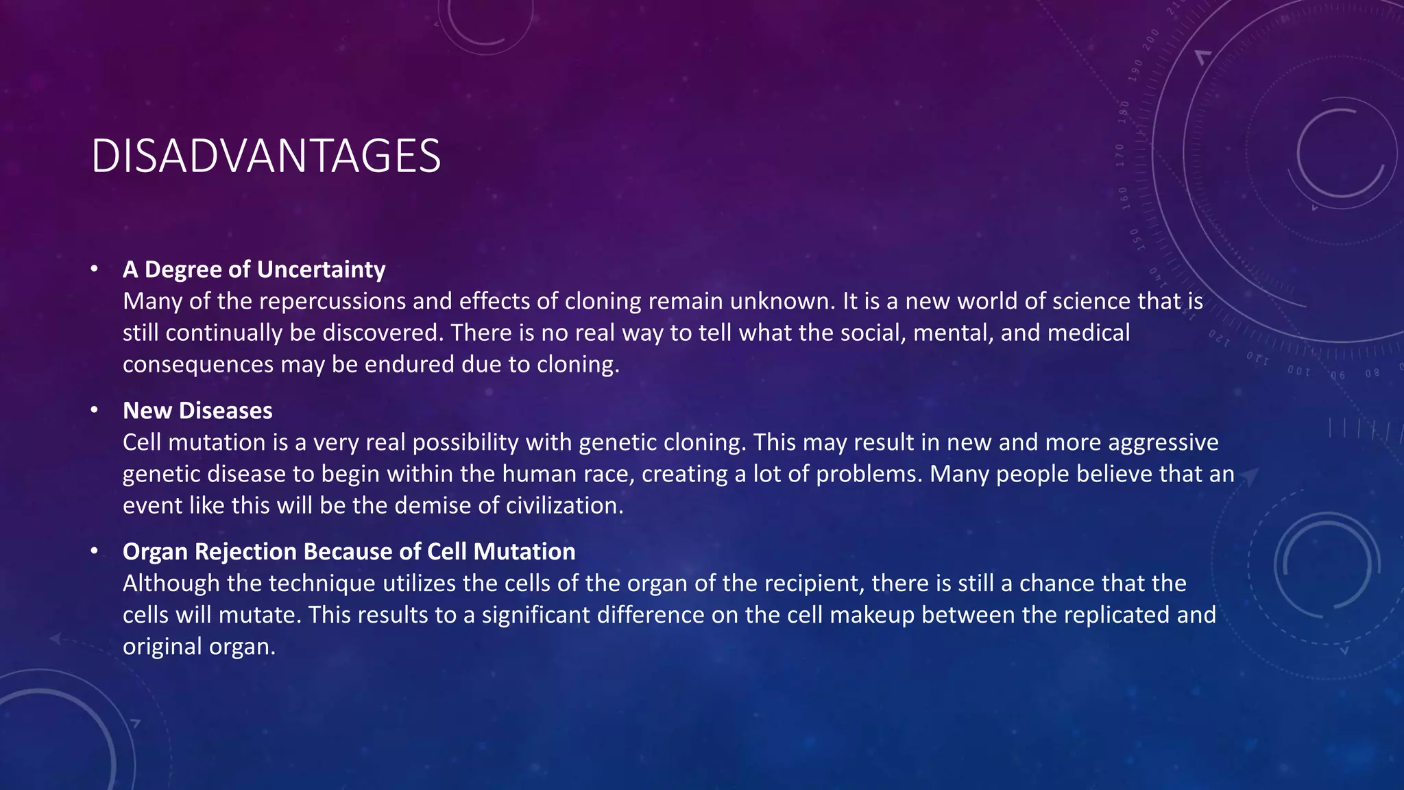 DISADVANTAGES
• A Degree of Uncertainty
Many of the repercussions and effects of cloning remain unknown. It is a new world of science that is
still continually be discovered. There is no real way to tell what the social, mental, and medical
consequences may be endured due to cloning.
• New Diseases
Cell mutation is a very real possibility with genetic cloning. This may result in new and more aggressive
genetic disease to begin within the human race, creating a lot of problems. Many people believe that an
event like this will be the demise of civilization.
• Organ Rejection Because of Cell Mutation
Although the technique utilizes the cells of the organ of the recipient, there is still a chance that the
cells will mutate. This results to a significant difference on the cell makeup between the replicated and
original organ.
 