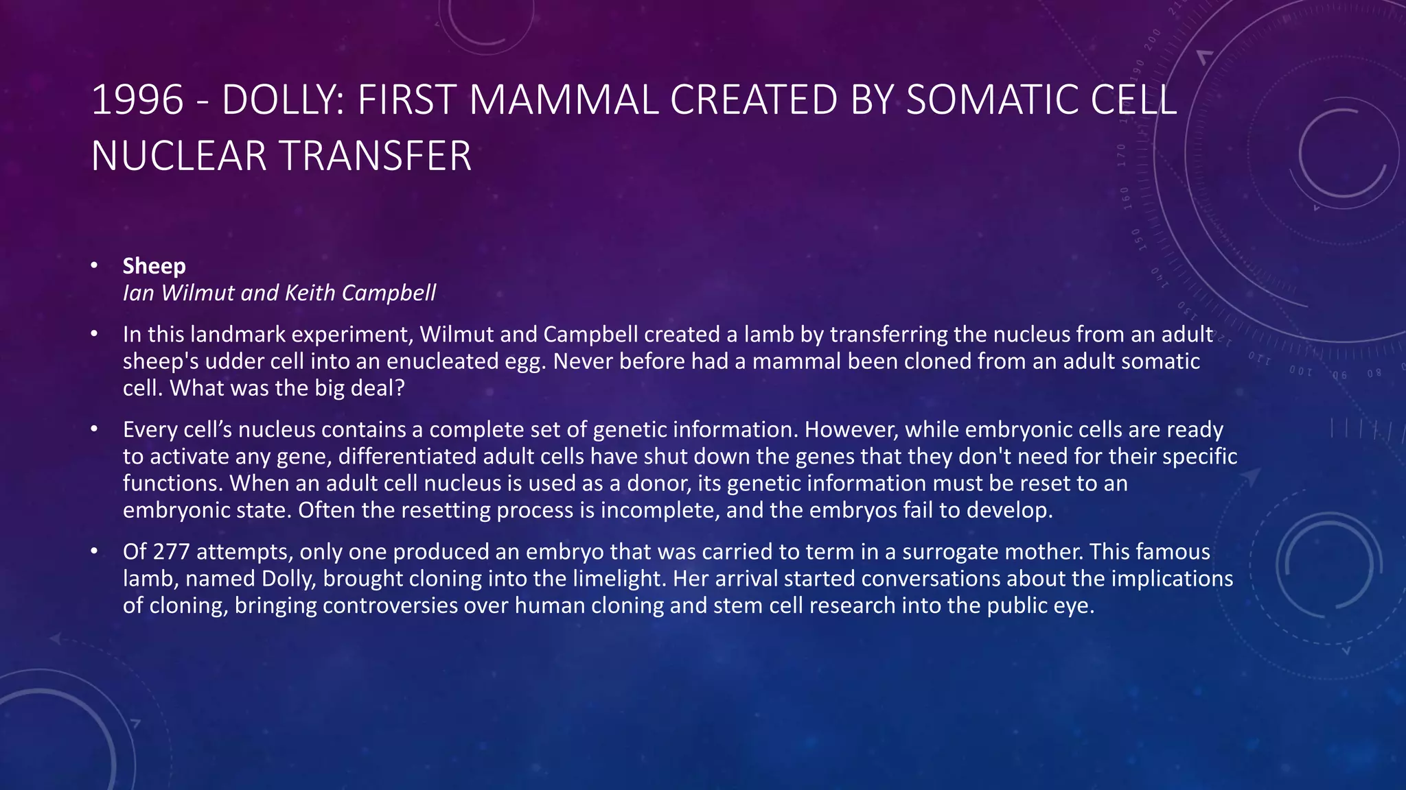 1996 - DOLLY: FIRST MAMMAL CREATED BY SOMATIC CELL
NUCLEAR TRANSFER
• Sheep
Ian Wilmut and Keith Campbell
• In this landmark experiment, Wilmut and Campbell created a lamb by transferring the nucleus from an adult
sheep's udder cell into an enucleated egg. Never before had a mammal been cloned from an adult somatic
cell. What was the big deal?
• Every cell’s nucleus contains a complete set of genetic information. However, while embryonic cells are ready
to activate any gene, differentiated adult cells have shut down the genes that they don't need for their specific
functions. When an adult cell nucleus is used as a donor, its genetic information must be reset to an
embryonic state. Often the resetting process is incomplete, and the embryos fail to develop.
• Of 277 attempts, only one produced an embryo that was carried to term in a surrogate mother. This famous
lamb, named Dolly, brought cloning into the limelight. Her arrival started conversations about the implications
of cloning, bringing controversies over human cloning and stem cell research into the public eye.
 