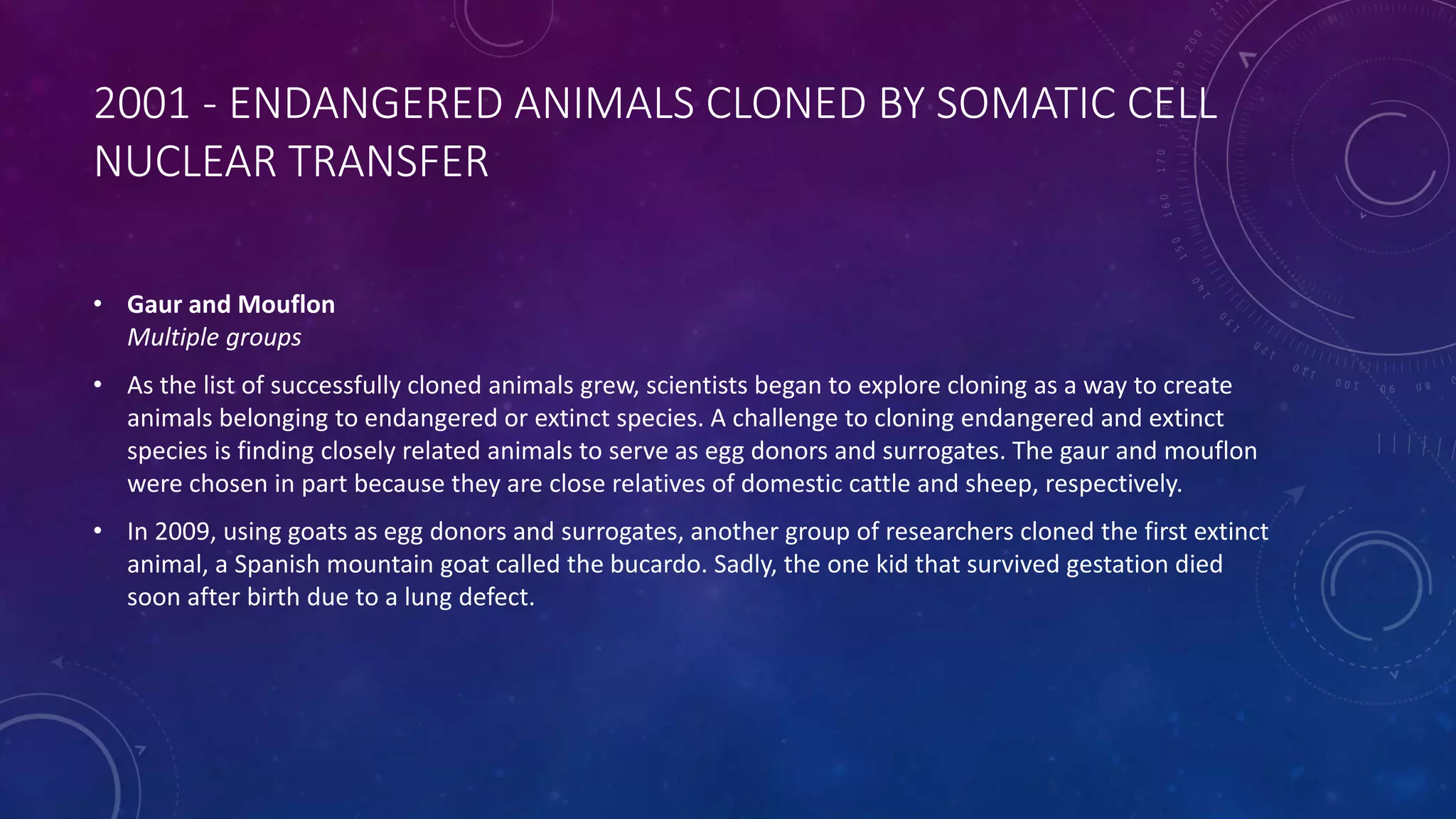 2001 - ENDANGERED ANIMALS CLONED BY SOMATIC CELL
NUCLEAR TRANSFER
• Gaur and Mouflon
Multiple groups
• As the list of successfully cloned animals grew, scientists began to explore cloning as a way to create
animals belonging to endangered or extinct species. A challenge to cloning endangered and extinct
species is finding closely related animals to serve as egg donors and surrogates. The gaur and mouflon
were chosen in part because they are close relatives of domestic cattle and sheep, respectively.
• In 2009, using goats as egg donors and surrogates, another group of researchers cloned the first extinct
animal, a Spanish mountain goat called the bucardo. Sadly, the one kid that survived gestation died
soon after birth due to a lung defect.
 