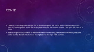 CONTD
• When you are being made you get half of your mums genes and half of your dads so the egg that is
part of parthenogenesis is only the mums genes and they are doubled. So that’s not quite the same as a
clone
• Babies are genetically identical to their mother because they only get half of their mothers genes and
some scientist don’t feel that means cloning because cloning is 100% identical.
 
