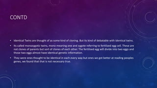 CONTD
• Identical Twins are thought of as some kind of cloning. But its kind of debatable with identical twins.
• Its called monozygotic twins, mono meaning one and zygote referring to fertilized egg cell. These are
not clones of parents but sort of clones of each other. The fertilised egg will divide into two eggs and
those two eggs almost have identical genetic information.
• They were ones thought to be identical in each every way but ones we got better at reading peoples
genes, we found that that is not necessary true.
 