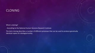 CLONING
What is cloning?
- According to the National Human Genome Research Institute:
The term cloning describes a number of different processes that can be used to produce genetically
identical copies of a biological entity.
 