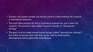 • Somatic-cell nuclear transfer can also be used to create embryos for research
or therapeutic purposes.
• The most likely purpose for this is to produce embryos for use in stem cell
research. This process is also called "research cloning" or "therapeutic
cloning."
• The goal is not to create cloned human beings (called "reproductive cloning"),
but rather to harvest stem cells that can be used to study human
development and to potentially treat disease.
 