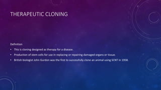 THERAPEUTIC CLONING
Definition
• This is cloning designed as therapy for a disease.
• Production of stem cells for use in replacing or repairing damaged organs or tissue.
• British biologist John Gurdon was the first to successfully clone an animal using SCNT in 1958.
 