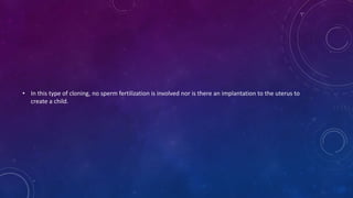 • In this type of cloning, no sperm fertilization is involved nor is there an implantation to the uterus to
create a child.
 