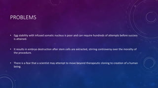 PROBLEMS
• Egg stability with infused somatic nucleus is poor and can require hundreds of attempts before success
is attained.
• It results in embryo destruction after stem cells are extracted, stirring controversy over the morality of
the procedure.
• There is a fear that a scientist may attempt to move beyond therapeutic cloning to creation of a human
being.
 