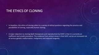 THE ETHICS OF CLONING
• In bioethics, the ethics of cloning refers to a variety of ethical positions regarding the practice and
possibilities of cloning, especially human cloning.
• A major objection to cloning (both therapeutic and reproductive) by SCNT is that it is currently an
inefficient and unsafe procedure. The evidence from animal clones is that SCNT carries an increased risk
of serious genetic malformation, malignancy and reduced longevity.
 