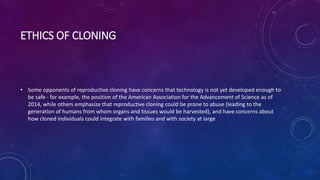 ETHICS OF CLONING
• Some opponents of reproductive cloning have concerns that technology is not yet developed enough to
be safe - for example, the position of the American Association for the Advancement of Science as of
2014, while others emphasize that reproductive cloning could be prone to abuse (leading to the
generation of humans from whom organs and tissues would be harvested), and have concerns about
how cloned individuals could integrate with families and with society at large
 
