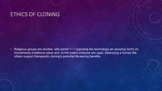 ETHICS OF CLONING
• Religious groups are divided, with some[which?] opposing the technology as usurping God's (in
monotheistic traditions) place and, to the extent embryos are used, destroying a human life;
others support therapeutic cloning's potential life-saving benefits.
 